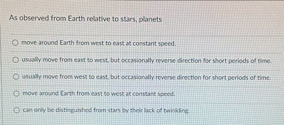 As observed from Earth relative to stars, planets
O move around Earth from west to east at constant speed.
O usually move from east to west, but occasionally reverse direction for short periods of time.
O usually move from west to east, but occasionally reverse direction for short periods of time.
O move around Earth from east to west at constant speed.
can only be distinguished from stars by their lack of twinkling.
