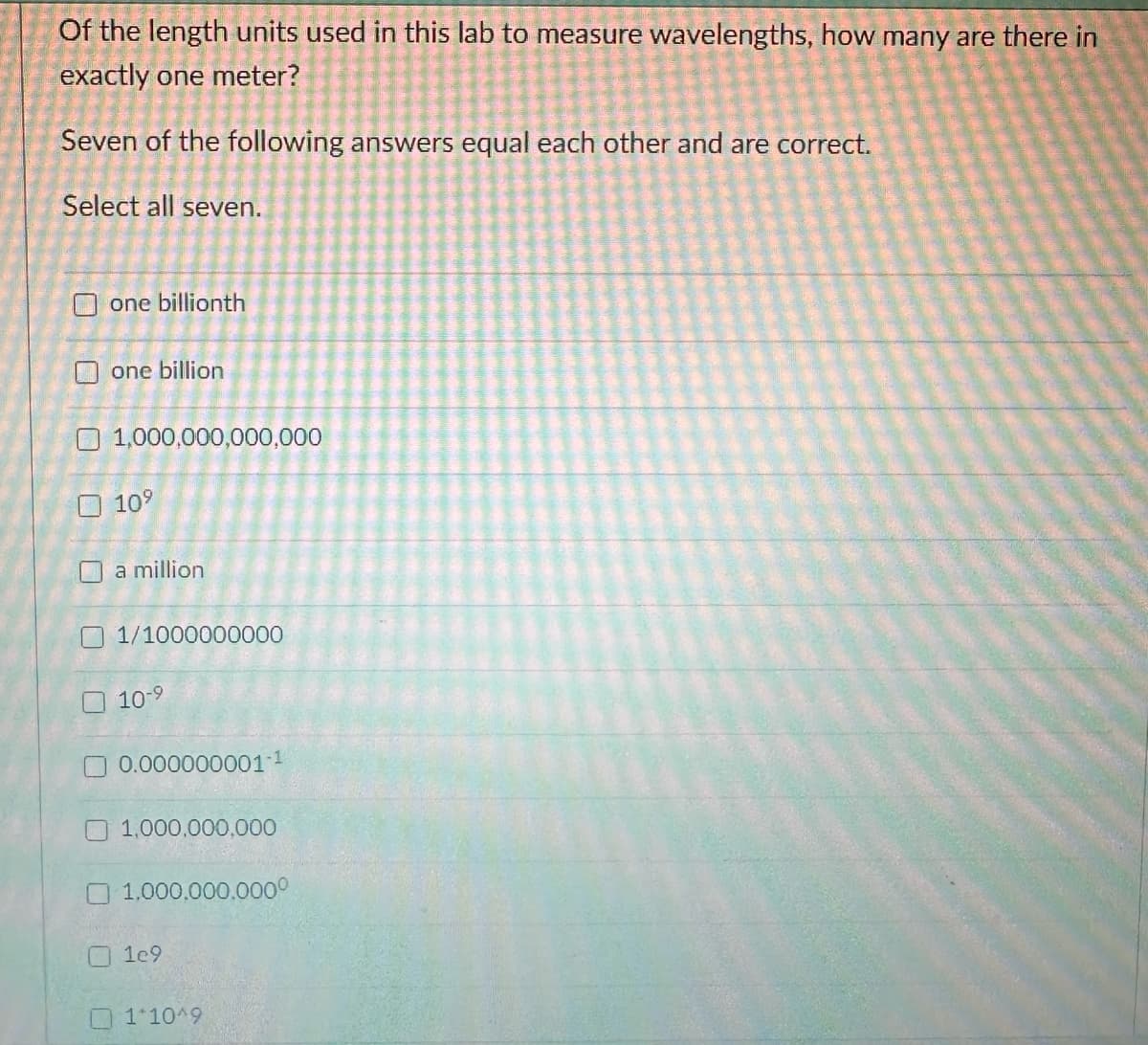 Of the length units used in this lab to measure wavelengths, how many are there in
exactly one meter?
Seven of the following answers equal each other and are correct.
Select all seven.
one billionth
one billion
1,000,000,000,000
☐ 10⁹
a million
1/1000000000
10-9
0.000000001-1
1,000,000,000
1.000.000.0000
1e9
1*10^9