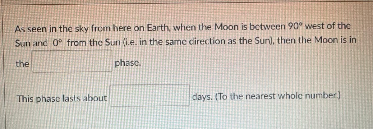 As seen in the sky from here on Earth, when the Moon is between 90° west of the
Sun and 0° from the Sun (i.e. in the same direction as the Sun), then the Moon is in
phase.
the
This phase lasts about
days. (To the nearest whole number.)