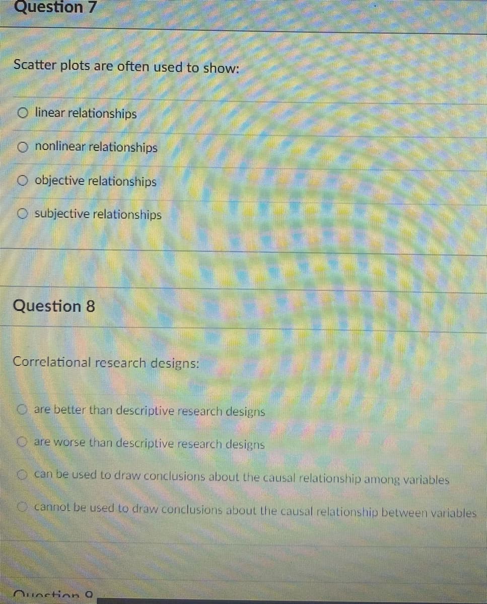 Question 7
Scatter plots are often used to show:
linear relationships
O nonlinear relationships
objective relationships
subjective relationships
Question 8
Correlational rescarch designs:
are better than descriptive research designs
O are worse than descriptive research designs
O can be used to draw conclusions abouL the causal relationsnip among variables
O cannot be used to draw conclusions about the causal relationship between variables
Ouoction 0
