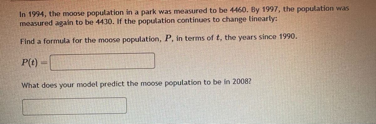 In 1994, the moose population in a park was measured to be 4460. By 1997, the population was
measured again to be 4430. If the population continues to change linearly:
Find a formula for the moose population, P, in terms of t, the years since 1990.
P(t)
What does your model predict the moose population to be in 2008?