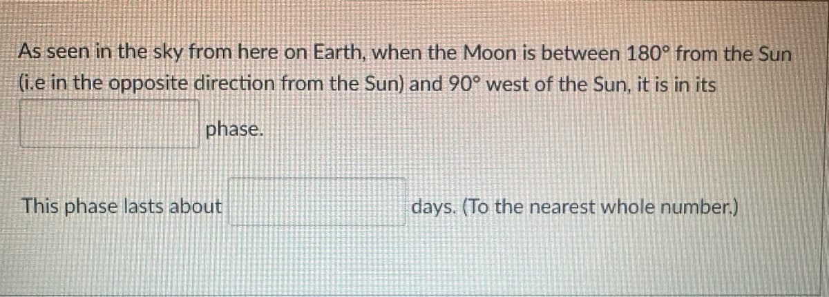 As seen in the sky from here on Earth, when the Moon is between 180° from the Sun
(i.e in the opposite direction from the Sun) and 90° west of the Sun, it is in its
phase.
This phase lasts about
days. (To the nearest whole number.)