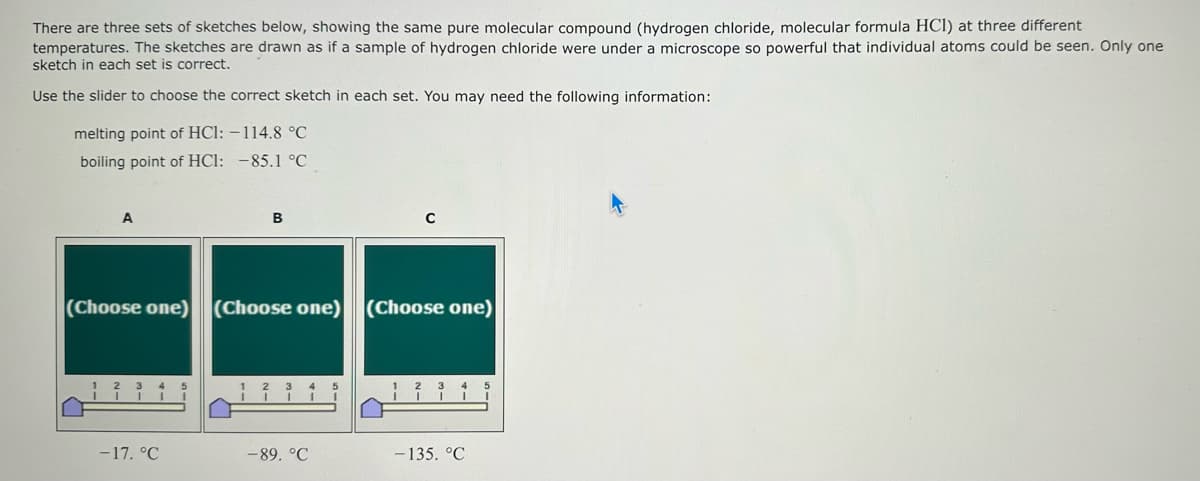 There are three sets of sketches below, showing the same pure molecular compound (hydrogen chloride, molecular formula HCI) at three different
temperatures. The sketches are drawn as if a sample of hydrogen chloride were under a microscope so powerful that individual atoms could be seen. Only one
sketch in each set is correct.
Use the slider to choose the correct sketch in each set. You may need the following information:
melting point of HCI: -114.8 °C
boiling point of HCI: -85.1 °C
A
B
C
(Choose one) (Choose one) (Choose one)
3 4
3 4
-17. °C
-89. °C
-135. °C