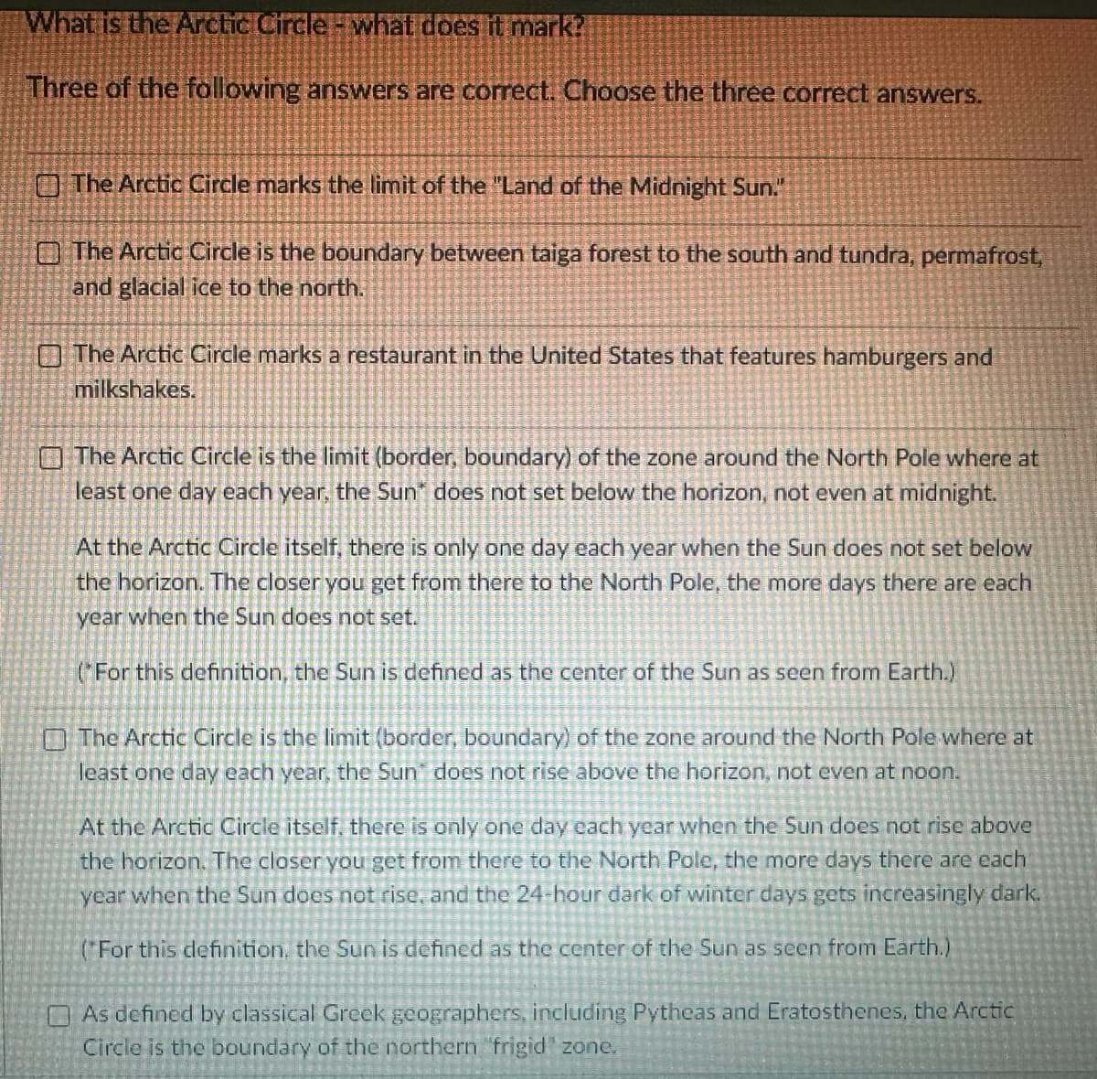 What is the Arctic Circle - what does it mark?
Three of the following answers are correct. Choose the three correct answers.
The Arctic Circle marks the limit of the "Land of the Midnight Sun."
The Arctic Circle is the boundary between taiga forest to the south and tundra, permafrost,
and glacial ice to the north.
The Arctic Circle marks a restaurant in the United States that features hamburgers and
milkshakes.
The Arctic Circle is the limit (border, boundary) of the zone around the North Pole where at
least one day each year, the Sun" does not set below the horizon, not even at midnight.
At the Arctic Circle itself, there is only one day each year when the Sun does not set below
the horizon. The closer you get from there to the North Pole, the more days there are each
year when the Sun does not set.
(For this definition, the Sun is defined as the center of the Sun as seen from Earth.)
The Arctic Circle is the limit (border, boundary) of the zone around the North Pole where at
least one day each year, the Sun" does not rise above the horizon, not even at noon.
At the Arctic Circle itself, there is only one day each year when the Sun does not rise above
the horizon. The closer you get from there to the North Pole, the more days there are each
year when the Sun does not rise, and the 24-hour dark of winter days gets increasingly dark.
(*For this definition, the Sun is defined as the center of the Sun as seen from Earth.)
As defined by classical Greek geographers, including Pytheas and Eratosthenes, the Arctic
Circle is the boundary of the northern 'frigid zone.