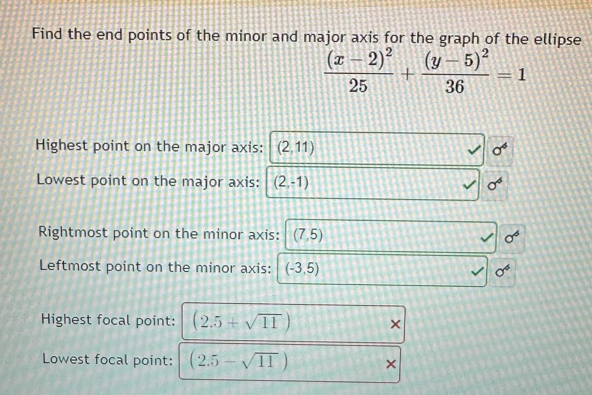 Find the end points of the minor and major axis for the graph of the ellipse
(x - 2)²
(y-5)²
1
25
36
Highest point on the major axis: (2,11)
Lowest point on the major axis: (2,-1)
Rightmost point on the minor axis: (7,5)
Leftmost point on the minor axis: (-3,5)
Highest focal point: (2.5+ √II
Lowest focal point: (2.5-VII)
+
X
X
OF
Os
o