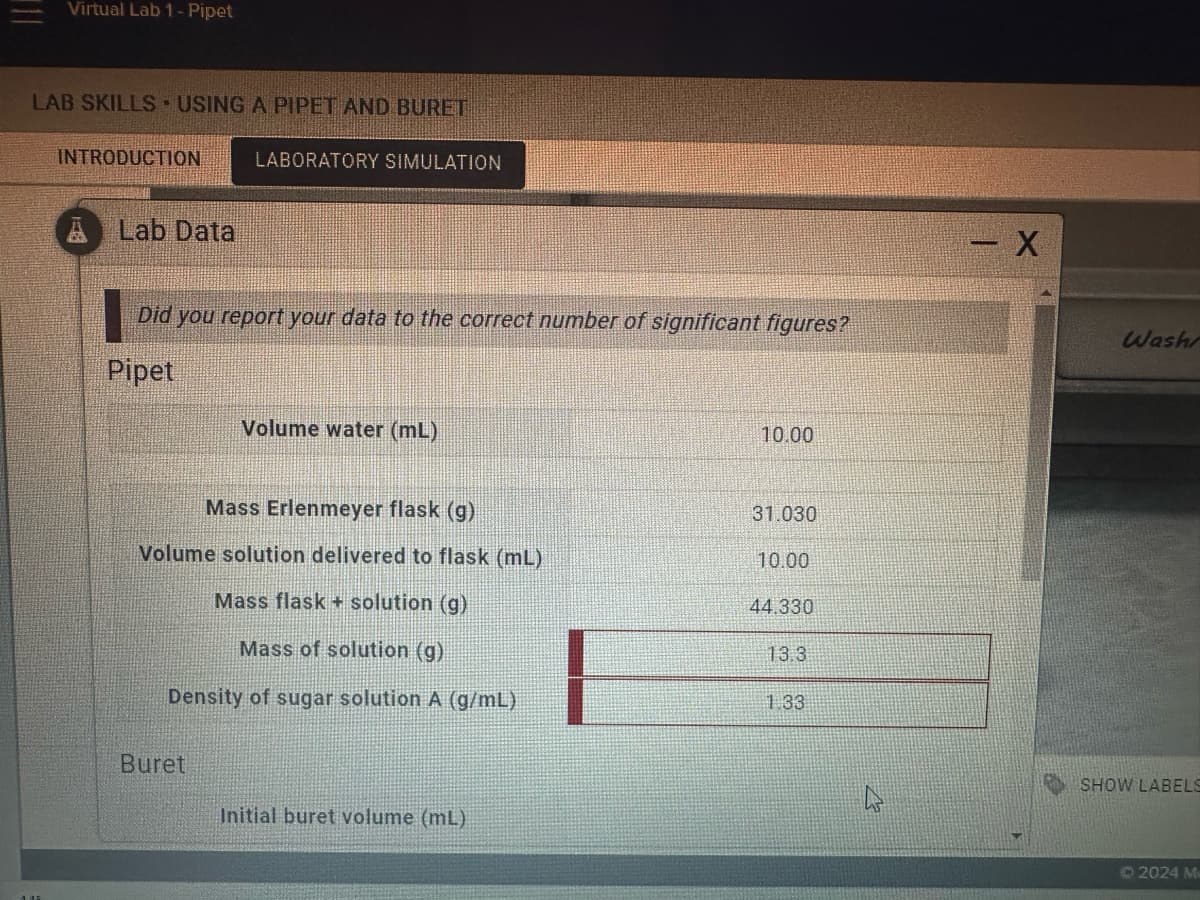 Virtual Lab 1 - Pipet
LAB SKILLS USING A PIPET AND BURET
INTRODUCTION
LABORATORY SIMULATION
A Lab Data
Did you report your data to the correct number of significant figures?
X
Pipet
Volume water (mL)
10.00
Mass Erlenmeyer flask (g)
31.030
Volume solution delivered to flask (mL)
10.00
Mass flask + solution (g)
44.330
Mass of solution (g)
13.3
Density of sugar solution A (g/mL)
1.33
Buret
Initial buret volume (mL)
Wash
SHOW LABELS
2024 Me