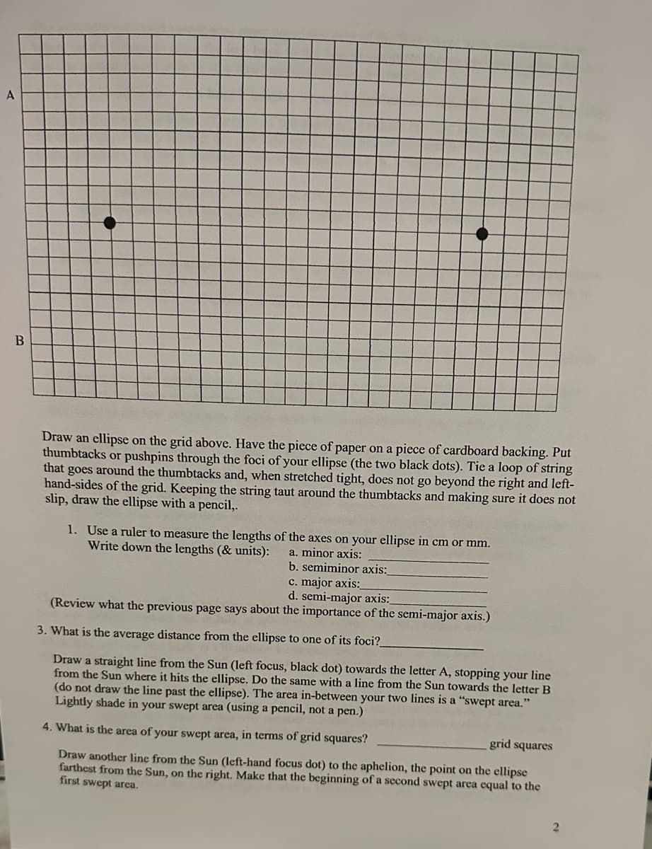 A
B
Draw an ellipse on the grid above. Have the piece of paper on a piece of cardboard backing. Put
thumbtacks or pushpins through the foci of your ellipse (the two black dots). Tie a loop of string
that goes around the thumbtacks and, when stretched tight, does not go beyond the right and left-
hand-sides of the grid. Keeping the string taut around the thumbtacks and making sure it does not
slip, draw the ellipse with a pencil,.
1. Use a ruler to measure the lengths of the axes on your ellipse in cm or mm.
Write down the lengths (& units): a. minor axis:
b. semiminor axis:
c. major axis:
d. semi-major axis:
(Review what the previous page says about the importance of the semi-major axis.)
3. What is the average distance from the ellipse to one of its foci?
Draw a straight line from the Sun (left focus, black dot) towards the letter A, stopping your line
from the Sun where it hits the ellipse. Do the same with a line from the Sun towards the letter B
(do not draw the line past the ellipse). The area in-between your two lines is a "swept area."
Lightly shade in your swept area (using a pencil, not a pen.)
4. What is the area of your swept area, in terms of grid squares?
grid squares
Draw another line from the Sun (left-hand focus dot) to the aphelion, the point on the ellipse
farthest from the Sun, on the right. Make that the beginning of a second swept area equal to the
first swept area.