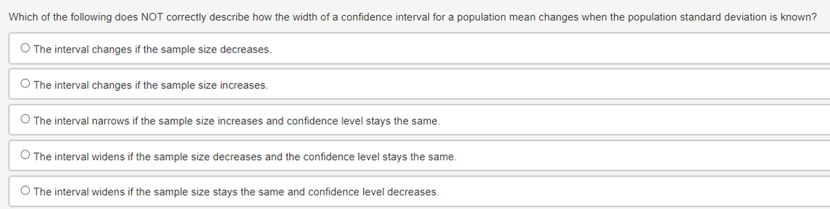 Which of the following does NOT correctly describe how the width of a confidence interval for a population mean changes when the population standard deviation is known?
O The interval changes if the sample size decreases.
O The interval changes if the sample size increases.
O The interval narrows if the sample size increases and confidence level stays the same.
O The interval widens if the sample size decreases and the confidence level stays the same.
O The interval widens if the sample size stays the same and confidence level decreases.
