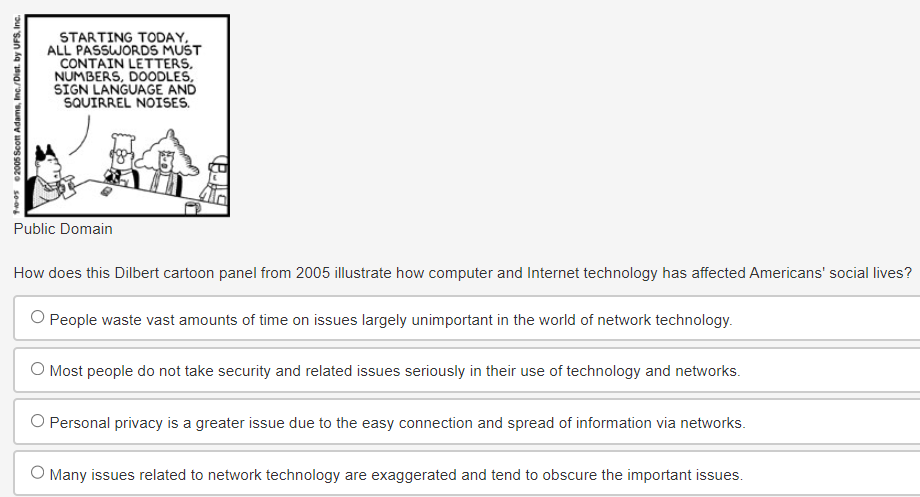 10-05 2005 Scott Adams, Inc./Dist. by UFS, Inc.
STARTING TODAY,
ALL PASSWORDS MUST
CONTAIN LETTERS,
NUMBERS, DOODLES,
SIGN LANGUAGE AND
SQUIRREL NOISES.
Public Domain
How does this Dilbert cartoon panel from 2005 illustrate how computer and Internet technology has affected Americans' social lives?
O People waste vast amounts of time on issues largely unimportant in the world of network technology.
O Most people do not take security and related issues seriously in their use of technology and networks.
O Personal privacy is a greater issue due to the easy connection and spread of information via networks.
O Many issues related to network technology are exaggerated and tend to obscure the important issues.