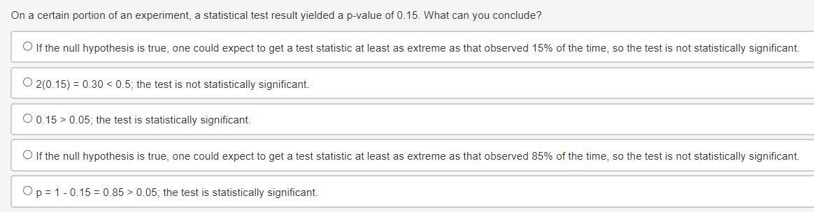 On a certain portion of an experiment, a statistical test result yielded a p-value of 0.15. What can you conclude?
If the null hypothesis is true, one could expect to get a test statistic at least as extreme as that observed 15% of the time, so the test is not statistically significant.
O2(0.15) 0.30 <0.5; the test is not statistically significant.
O 0.15 0.05; the test is statistically significant.
◇ If the null hypothesis is true, one could expect to get a test statistic at least as extreme as that observed 85% of the time, so the test is not statistically significant.
Op 1 0.15 0.85 > 0.05; the test is statistically significant.