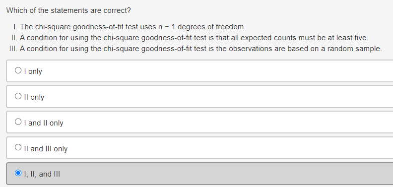 Which of the statements are correct?
I. The chi-square goodness-of-fit test uses n - 1 degrees of freedom.
II. A condition for using the chi-square goodness-of-fit test is that all expected counts must be at least five.
III. A condition for using the chi-square goodness-of-fit test is the observations are based on a random sample.
OI only
Oll only
OI and II only
O II and III only
O I, II, and III