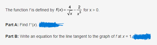 The function f is defined by f(x)=
2
√x x³
-
for x > 0.
Part A: Find f'(x).
Part B: Write an equation for the line tangent to the graph off at x = 14
