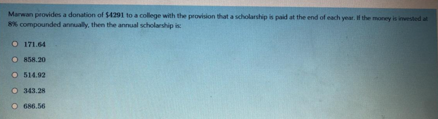 Marwan provides a donation of $4291 to a college with the provision that a scholarship is paid at the end of each year. If the money is invested at
8% compounded annually, then the annual scholarship is:
O 171.64
O 858.20
O 514.92
O 343.28
O 686.56
