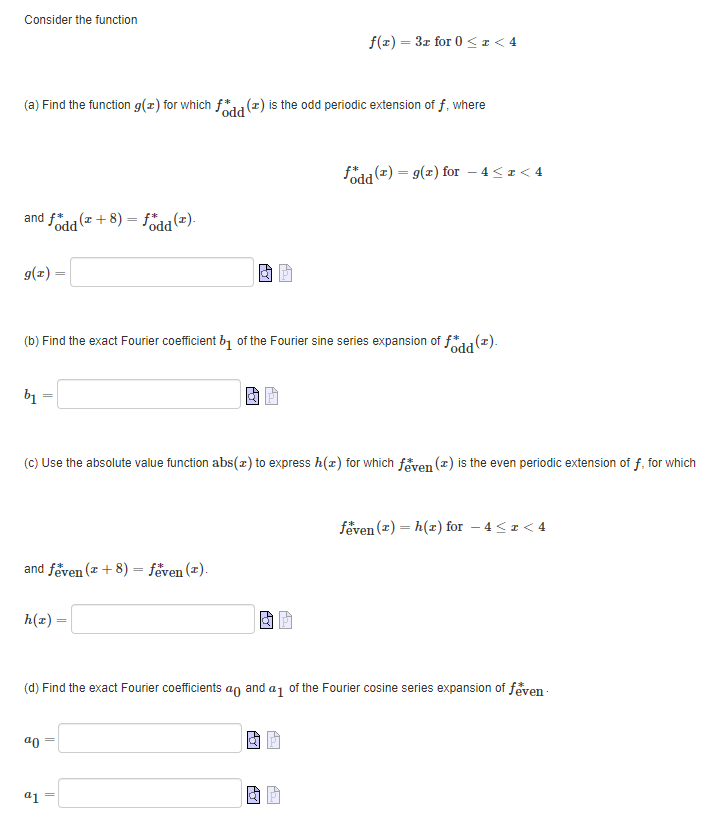 Consider the function
f(x) = 3x for 0 < x < 4
(a) Find the function g(x) for which fodd (2) is the odd periodic extension of f, where
fodd (2) = g(2) for - 4≤ z <4
and fodd (2+8)= fodd (2).
g(x)
(b) Find the exact Fourier coefficient b₁ of the Fourier sine series expansion of fodd (2).
b₁
(c) Use the absolute value function abs(x) to express h(z) for which feven (2) is the even periodic extension of f, for which
feven (z)h(x) for -4<r <4
and feven (+8) - feven (2).
h(x) =
(d) Find the exact Fourier coefficients an and a₁ of the Fourier cosine series expansion of feven
ª0
a1
PO
Pol
AYI