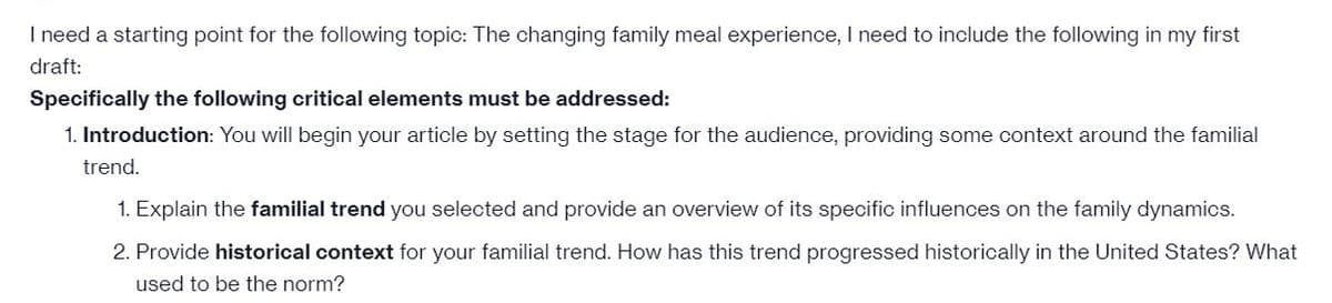 I need a starting point for the following topic: The changing family meal experience, I need to include the following in my first
draft:
Specifically the following critical elements must be addressed:
1. Introduction: You will begin your article by setting the stage for the audience, providing some context around the familial
trend.
1. Explain the familial trend you selected and provide an overview of its specific influences on the family dynamics.
2. Provide historical context for your familial trend. How has this trend progressed historically in the United States? What
used to be the norm?