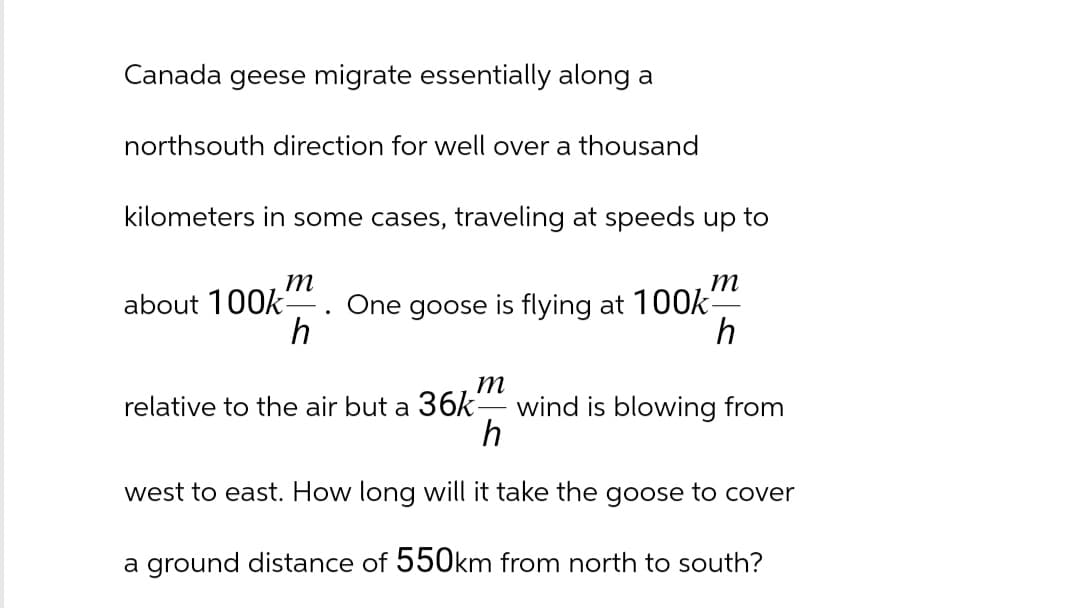 Canada geese migrate essentially along a
northsouth direction for well over a thousand
kilometers in some cases, traveling at speeds up to
m
m
about 100k- One goose is flying at 100k-
h
h
relative to the air but a 36k wind is blowing from
m
h
west to east. How long will it take the goose to cover
a ground distance of 550km from north to south?