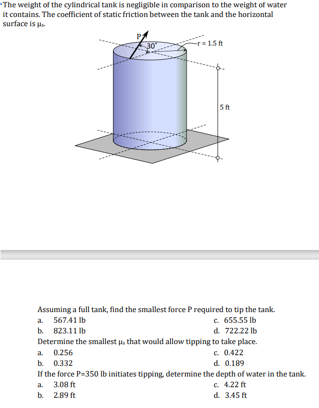The weight of the cylindrical tank is negligible in comparison to the weight of water
it contains. The coefficient of static friction between the tank and the horizontal
surface is µs.
30
-r = 1.5 ft
5 ft
Assuming a full tank, find the smallest force P required to tip the tank.
c. 655.55 lb
d. 722.22 lb
Determine the smallest µs that would allow tipping to take place.
c. 0.422
d. 0.189
a. 567.41 lb
b. 823.11 lb
a. 0.256
b. 0.332
If the force P=350 lb initiates tipping, determine the depth of water in the tank.
с. 4.22 ft
d. 3.45 ft
а.
3.08 ft
b. 2.89 ft
