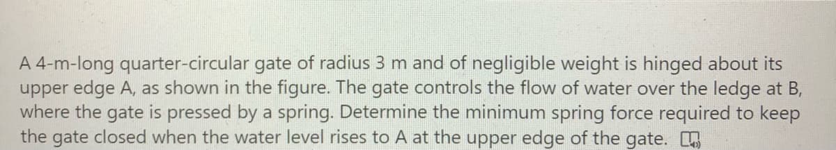 A 4-m-long quarter-circular gate of radius 3 m and of negligible weight is hinged about its
upper edge A, as shown in the figure. The gate controls the flow of water over the ledge at B,
where the gate is pressed by a spring. Determine the minimum spring force required to keep
the gate closed when the water level rises to A at the upper edge of the gate.
