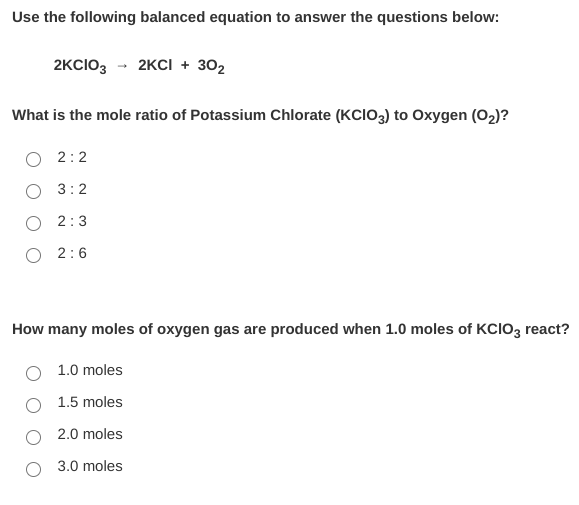 Use the following balanced equation to answer the questions below:
2KCIO3 - 2KCI + 302
What is the mole ratio of Potassium Chlorate (KCI03) to Oxygen (O2)?
2:2
3:2
2:3
O 2:6
How many moles of oxygen gas are produced when 1.0 moles of KCIO3 react?
1.0 moles
1.5 moles
2.0 moles
3.0 moles
