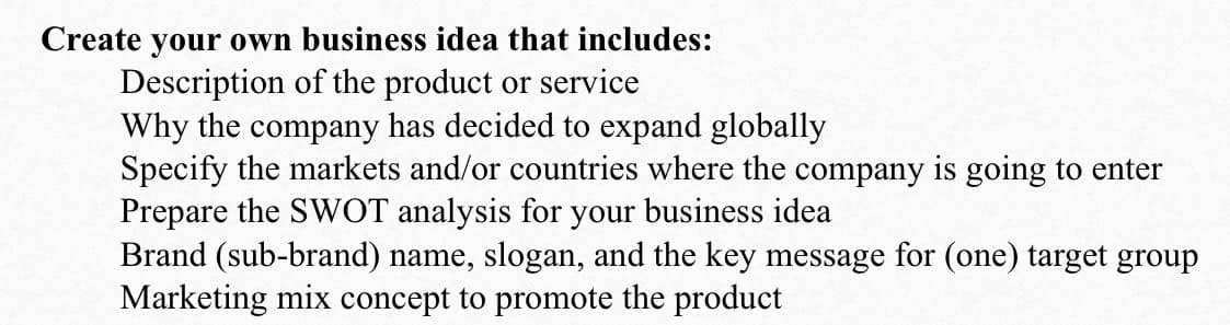 Create your own business idea that includes:
Description of the product or service
Why the company has decided to expand globally
Specify the markets and/or countries where the company is going to enter
Prepare the SWOT analysis for your business idea
Brand (sub-brand) name, slogan, and the key message for (one) target group
Marketing mix concept to promote the product