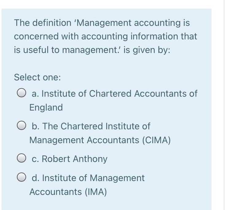 The definition 'Management accounting is
concerned with accounting information that
is useful to management.' is given by:
Select one:
a. Institute of Chartered Accountants of
England
O b. The Chartered Institute of
Management Accountants (CIMA)
O c. Robert Anthony
O d. Institute of Management
Accountants (IMA)
