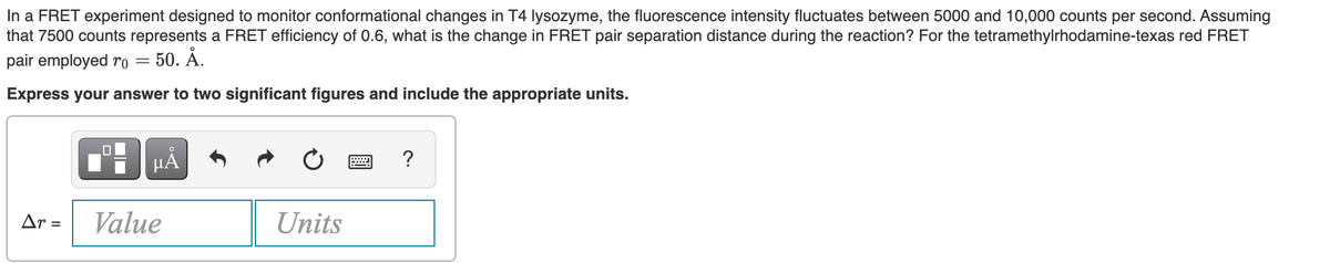 In a FRET experiment designed to monitor conformational changes in T4 lysozyme, the fluorescence intensity fluctuates between 5000 and 10,000 counts per second. Assuming
that 7500 counts represents a FRET efficiency of 0.6, what is the change in FRET pair separation distance during the reaction? For the tetramethylrhodamine-texas red FRET
pair employed ro =
50. Å.
Express your answer to two significant figures and include the appropriate units.
HÀ
?
Ar =
Value
Units
