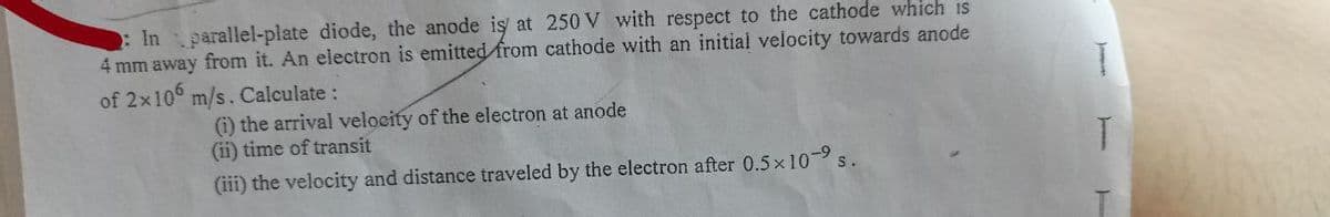 : In parallel-plate diode, the anode is at 250 V with respect to the cathode which is
4 mm away from it. An electron is emitted from cathode with an initial velocity towards anode
of 2x106 m/s. Calculate :
(i) the arrival velocity of the electron at anode
(ii) time of transit
(iii) the velocity and distance traveled by the electron after 0.5×10-⁹
S.