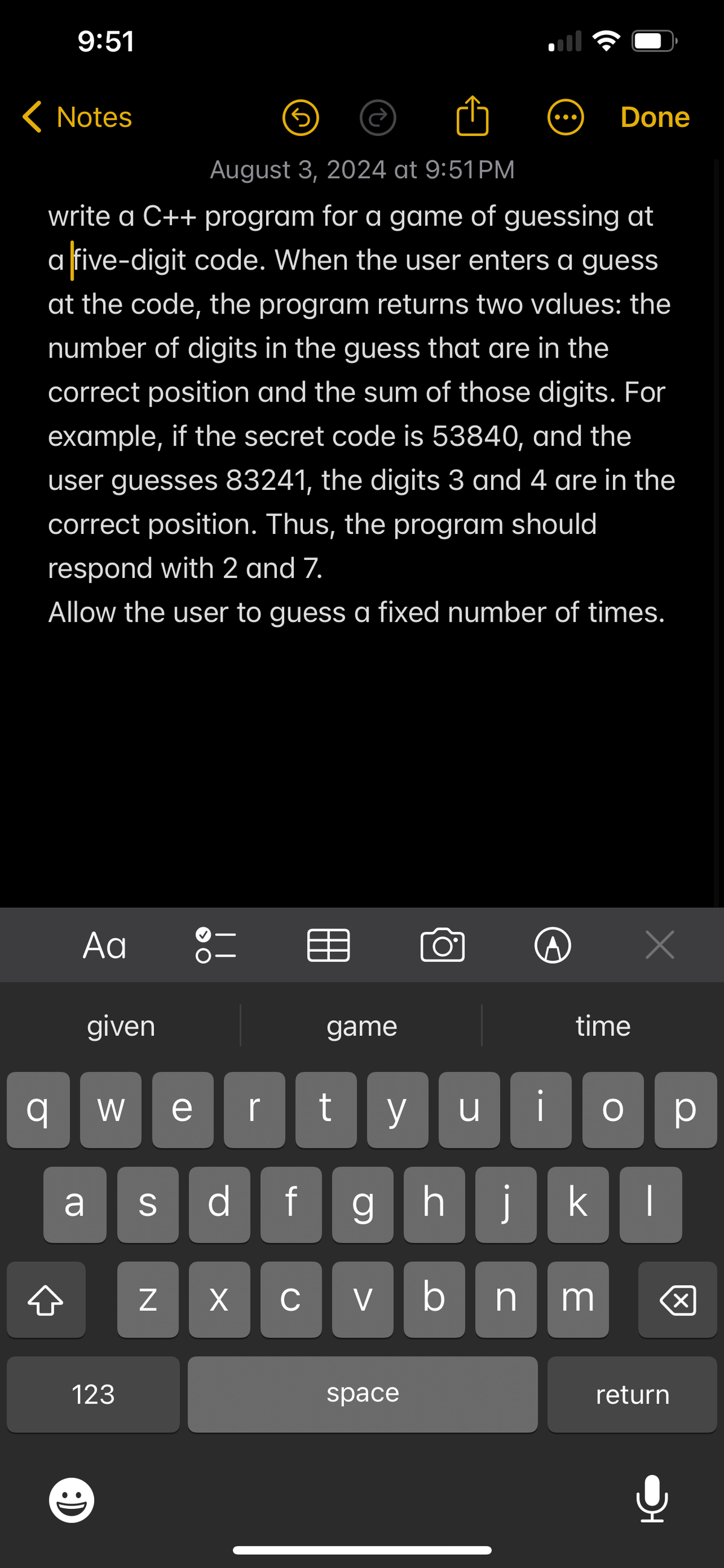 9:51
< Notes
Done
August 3, 2024 at 9:51PM
write a C++ program for a game of guessing at
a five-digit code. When the user enters a guess
at the code, the program returns two values: the
number of digits in the guess that are in the
correct position and the sum of those digits. For
example, if the secret code is 53840, and the
user guesses 83241, the digits 3 and 4 are in the
correct position. Thus, the program should
respond with 2 and 7.
Allow the user to guess a fixed number of times.
Αα
given
Х
game
time
이
W ve
r
y น
О ☐ p
a
S
df
ghj
k
N
☑
C
V
bnm
☑
123
space
return