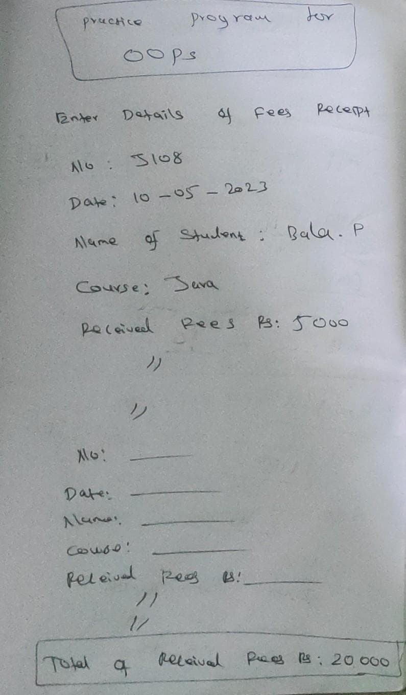 practice
Enter
Alame
Alo!
oops
Details
A10 : 5108
Date: 10-05-2023
Date:
Alumas
Course; Sura
Received
Couse!
feleived
prog ram
Total q
))
12
of Student: Bala. P
7)
& Fees
Res
Pees
for
Received
Recerpt
Rs: 5000
Pes Rs: 20,000