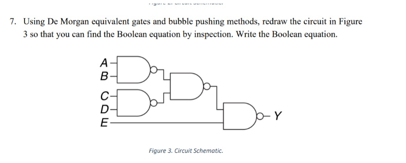 7. Using De Morgan equivalent gates and bubble pushing methods, redraw the circuit in Figure
3 so that you can find the Boolean equation by inspection. Write the Boolean equation.
AB
А
CDE
€
D
E-
Figure 3. Circuit Schematic.
b- Y