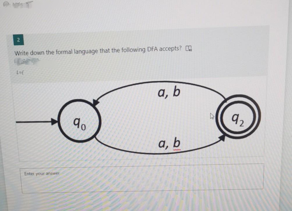 2
Write down the formal language that the following DFA accepts?
L={
Enter your answer
qo
a, b
a, b
ww
92