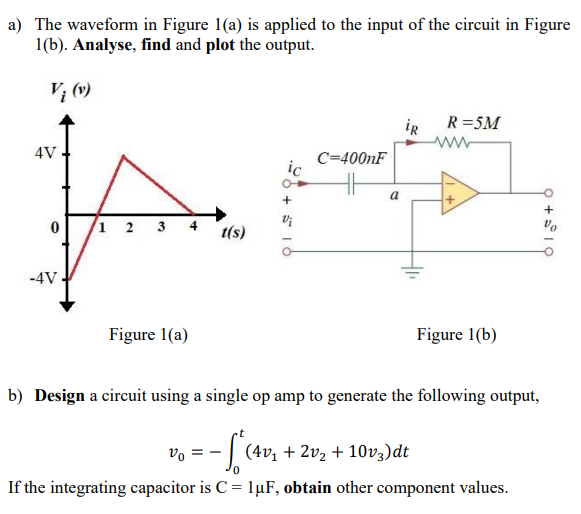 a) The waveform in Figure 1(a) is applied to the input of the circuit in Figure
1(b). Analyse, find and plot the output.
Vi (v)
R =5M
iR
ww-
4V
C=400nF
a
+
1 2
3
t(s)
-4V
Figure 1(a)
Figure 1(b)
b) Design a circuit using a single op amp to generate the following output,
vo =
- | (4v, + 2v2 + 10vz)dt
If the integrating capacitor is C = 1µF, obtain other component values.
