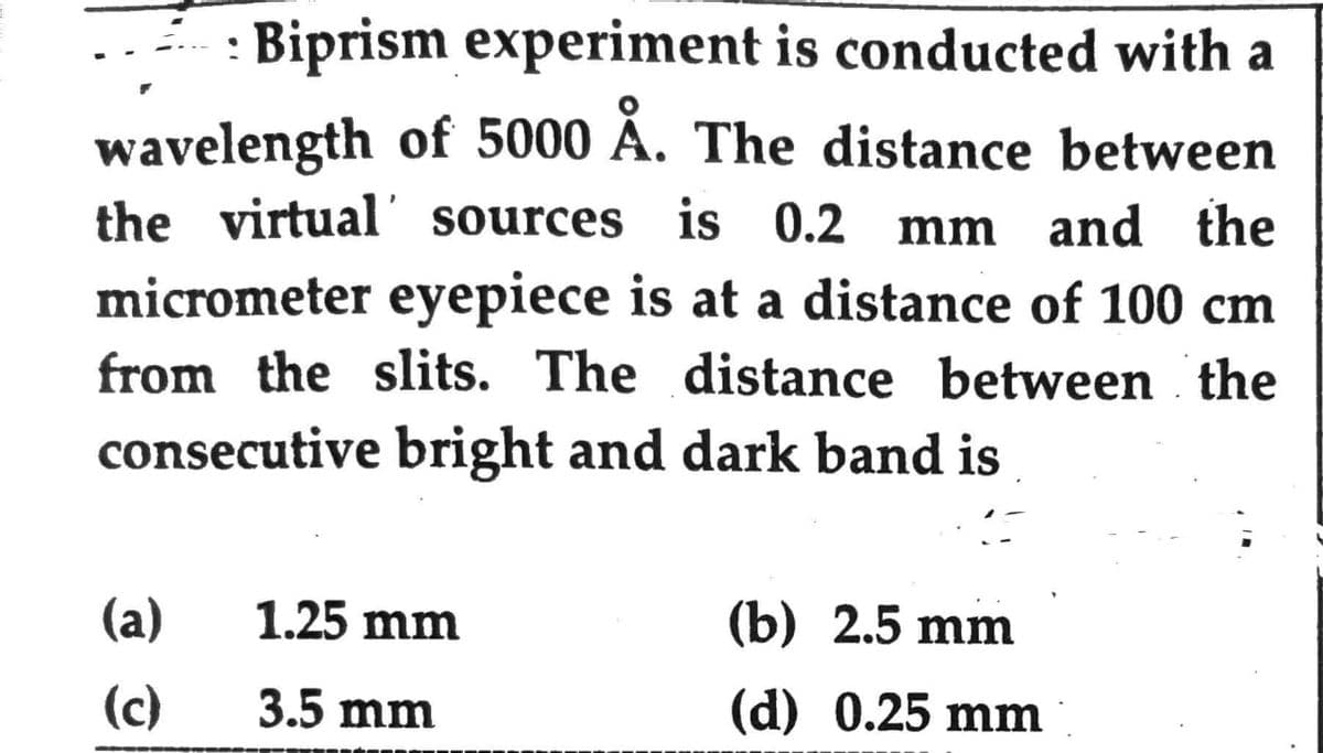 Biprism experiment is conducted with a
wavelength of 5000 Å. The distance between
the virtual sources is 0.2 mm and the
micrometer eyepiece is at a distance of 100 cm
from the slits. The distance between the
consecutive bright and dark band is
(a)
(c)
1.25 mm
3.5 mm
(b) 2.5 mm
(d) 0.25 mm