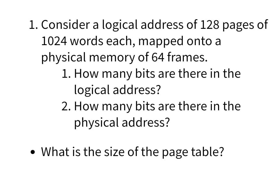 1. Consider a logical address of 128 pages of
1024 words each, mapped onto a
physical memory of 64 frames.
1. How many bits are there in the
logical address?
2. How many bits are there in the
physical address?
• What is the size of the page table?
