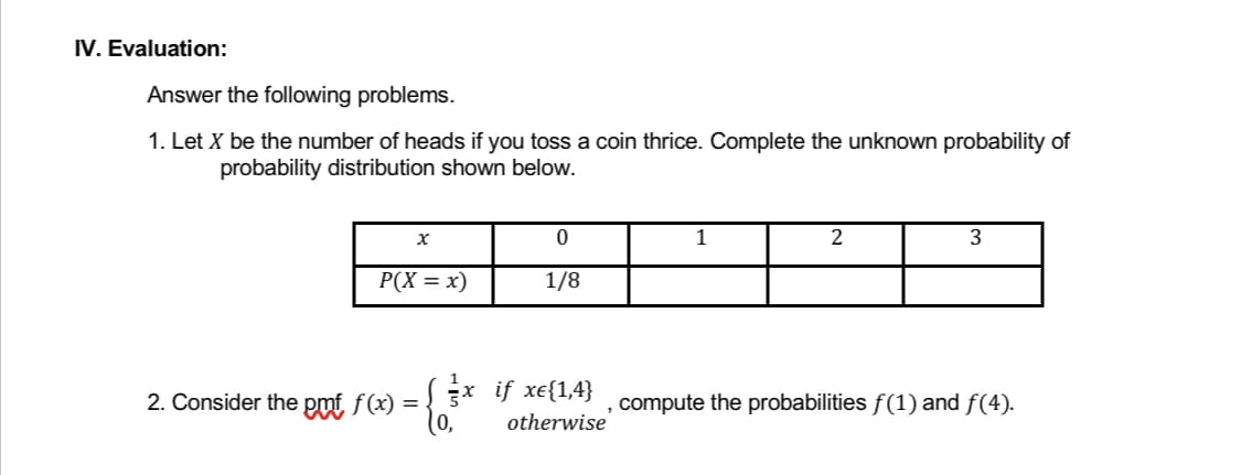 IV. Evaluation:
Answer the following problems.
1. Let X be the number of heads if you toss a coin thrice. Complete the unknown probability of
probability distribution shown below.
x
0
2
3
P(X = x)
1/8
2. Consider the pmf f(x) = { x if xe{1,4}, compute the probabilities ƒ(1) and ƒ(4).
5
otherwise