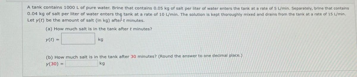 A tank contains 1000 L of pure water. Brine that contains 0.05 kg of salt per liter of water enters the tank at a rate of 5 L/min. Separately, brine that contains
0.04 kg of salt per liter of water enters the tank at a rate of 10 L/min. The solution is kept thoroughly mixed and drains from the tank at a rate of 15 L/min.
Let y(t) be the amount of salt (in kg) aftert minutes.
(a) How much salt is in the tank after t minutes?
y(t)
kg
(b) How much salt is in the tank after 30 minutes? (Round the answer to one decimal place.)
y(30) =
kg