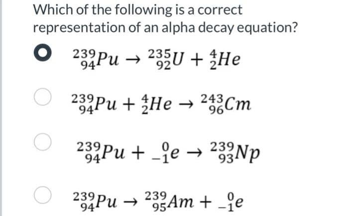 Which of the following is a correct
representation of an alpha decay equation?
O
O
232 Pu 235U + He
94₁
92
232 Pu + He → 243 Cm
94¹
232 Pu+e 233Np
93
→
23 Pu
232 Pu 233 Am + -ie
94
