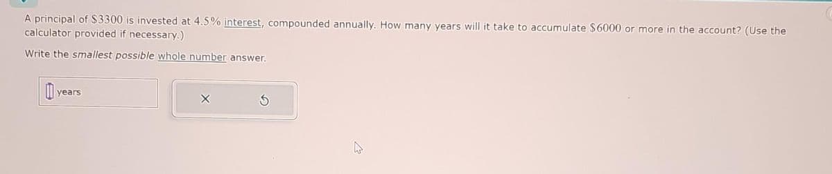 A principal of $3300 is invested at 4.5% interest, compounded annually. How many years will it take to accumulate $6000 or more in the account? (Use the
calculator provided if necessary.)
Write the smallest possible whole number answer.
years
S