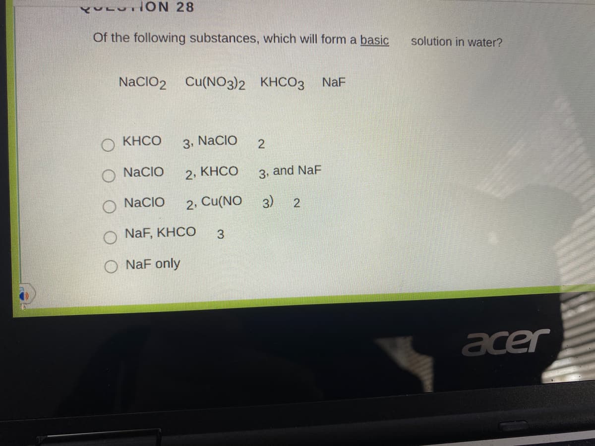 Of the following substances, which will form a basic
solution in water?
NaCIO2 Cu(NO3)2 KHCO3
NaF
KHCO
3, NacIo
NaCIO
2, КНСО
3, and NaF
O NaCIO
2. Cu(NO
3)
NaF, KHCO
3.
O NaF only
acer
