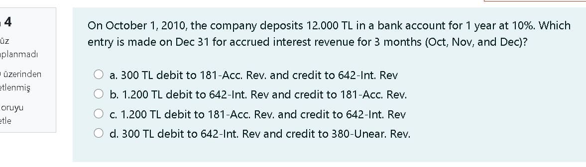 14
On October 1, 2010, the company deposits 12.000 TL in a bank account for 1 year at 10%. Which
üz
entry is made on Dec 31 for accrued interest revenue for 3 months (Oct, Nov, and Dec)?
planmadı
- üzerinden
a. 300 TL debit to 181-Acc. Rev. and credit to 642-Int. Rev
etlenmiş
O b. 1.200 TL debit to 642-Int. Rev and credit to 181-Acc. Rev.
oruyu
O c. 1.200 TL debit to 181-Acc. Rev. and credit to 642-Int. Rev
etle
O d. 300 TL debit to 642-Int. Rev and credit to 380-Unear. Rev.
