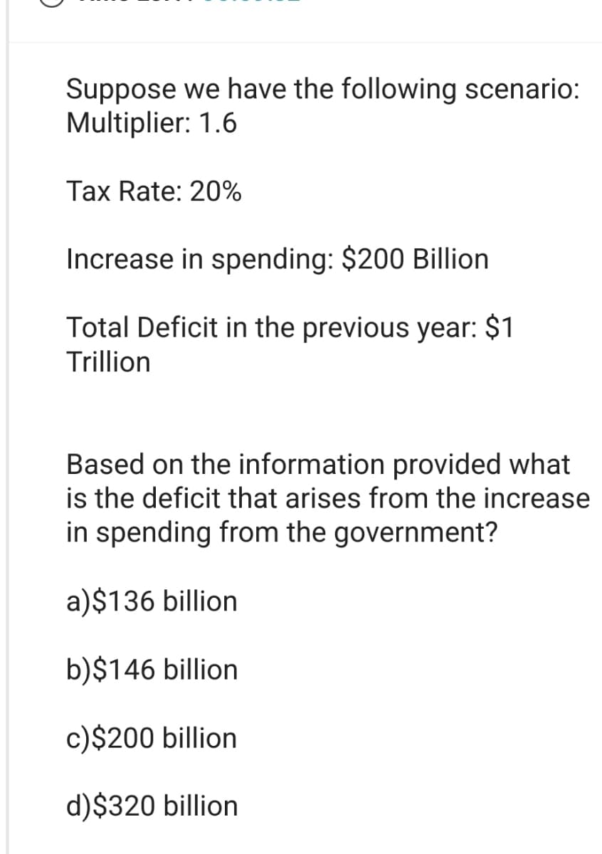 Suppose we have the following scenario:
Multiplier: 1.6
Tax Rate: 20%
Increase in spending: $200 Billion
Total Deficit in the previous year: $1
Trillion
Based on the information provided what
is the deficit that arises from the increase
in spending from the government?
a)$136 billion
b)$146 billion
c)$200 billion
d) $320 billion
