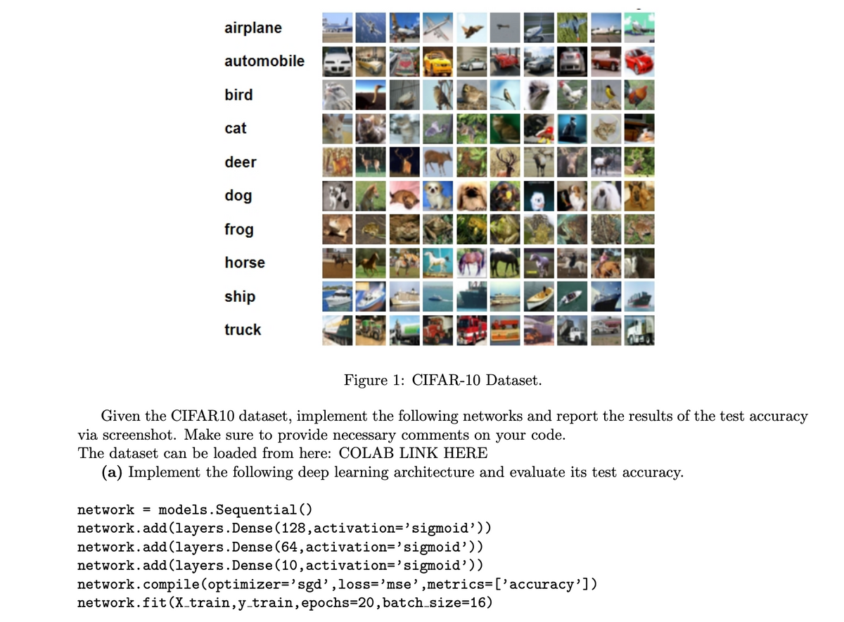 airplane
automobile
bird
cat
deer
dog
frog
horse
ship
truck
WED
Figure 1: CIFAR-10 Dataset.
Given the CIFAR10 dataset, implement the following networks and report the results of the test accuracy
via screenshot. Make sure to provide necessary comments on your code.
The dataset can be loaded from here: COLAB LINK HERE
(a) Implement the following deep learning architecture and evaluate its test accuracy.
network models. Sequential()
network.add(layers. Dense (128, activation='sigmoid'))
network.add(layers. Dense (64, activation='sigmoid'))
network.add(layers. Dense (10, activation='sigmoid'))
network.compile (optimizer='sgd',loss='mse',metrics=['accuracy'])
network.fit (X_train, y_train, epochs=20, batch_size=16)