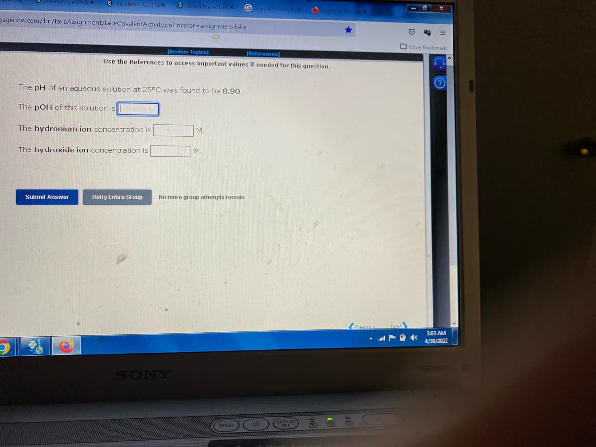 Geometry w/Datax S Practice 10.10 | Sex
S Geometry w/Data X
GSign in Google/X
gagenow.com/ilrn/takeAssignment/takeCovalentActivity.do?locator assignment-take
[Review Topics]
[References]
Use the References to access important values if needed for this question.
The pH of an aqueous solution at 25°C was found to be 8.90.
The pOH of this solution is
The hydronium ion concentration is
M.
The hydroxide ion concentration is
Submit Answer
Retry Entire Group
M.
No more group attempts remain
SONY
WEB
Logins & Passwo. X
Previous
Other Bookmarks
(?)
3:03 AM
4/30/2022
(VGN-NW360F