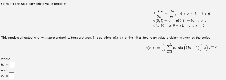 Consider the Boundary-Initial Value problem
where
bn =
and
3
C₂ =
8²u Ou
8.x² It
0<x<6, t> 0
u(0, t) = 0,
u(6, 1) = 0, t>0
u(x,0) = x(6x), 0<x<6
This models a heated wire, with zero endpoints temperatures. The solution z(x, t) of the initial-boundary value problem is given by the series
b₁, sin((2n-1))
=
u(x, t) =
8
Σb,
n=1
e