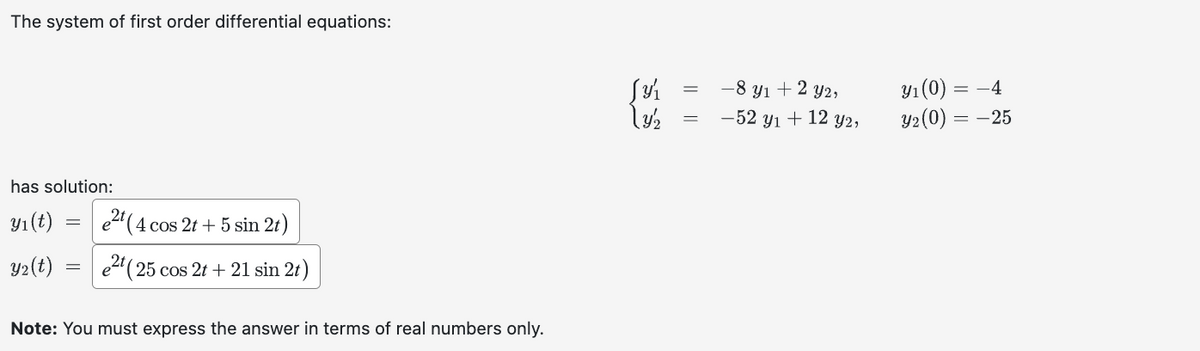 The system of first order differential equations:
has solution:
y₁ (t)
Y₂(t)
=
e²t (4 cos 2t + 5 sin 2t)
e2t (25 cos 2t + 21 sin 2t)
Note: You must express the answer in terms of real numbers only.
S3/1₁
ly/2
-8 yı + 2 y2,
-52 yı + 12 y2,
y₁ (0) = -4
Y₂(0) = -25