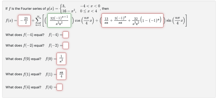 If f is the Fourier series of g(x) =
=
f(x) =
32(-1)"+1
n²-²
[16-r²,
What does f(-4) equal? f(-4)
What does f(-2) equal? f(-2)=
What does f(0) equal? f(0) n²
What does f(1) equal? f(1)
What does f(4) equal? ƒ(4)
FIT
4
-4< <0
0<x< 4
.
then
) cos (17x) + ( 13
NT
+
3(-1)"
+
32, (1-(-1)")) sin
n³x²
Nπ
( ² )