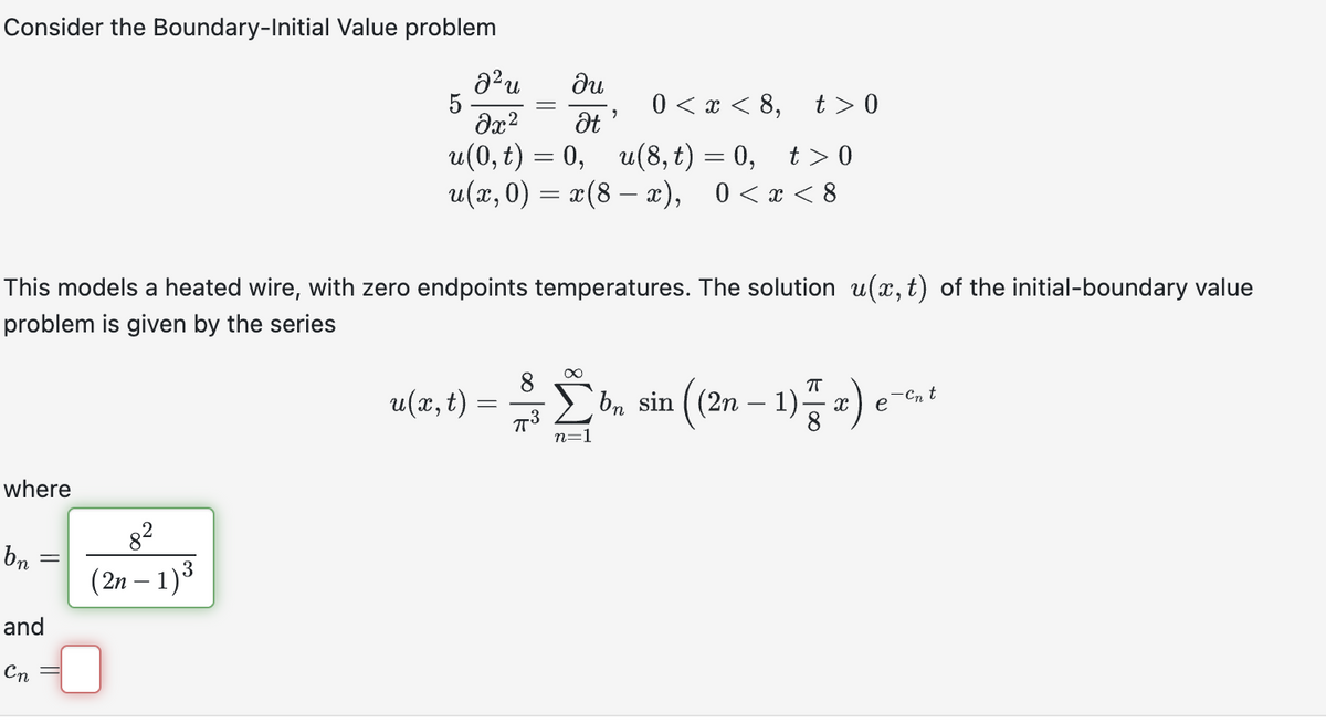 Consider the Boundary-Initial Value problem
where
bn:
This models a heated wire, with zero endpoints temperatures. The solution u(x, t) of the initial-boundary value
problem is given by the series
=
and
Cn
J²u
du
0<x<8, t>0
Əx²
Ət
u(0, t) = 0, u(8,t) = 0, t>0
u(x,0) = x(8 - x), 0<x<8
8²
(2n-1) ³
5
"
u(x, t) = $ [ bn
n=1
((2n-1)x) e
sin ((2n
e-cnt