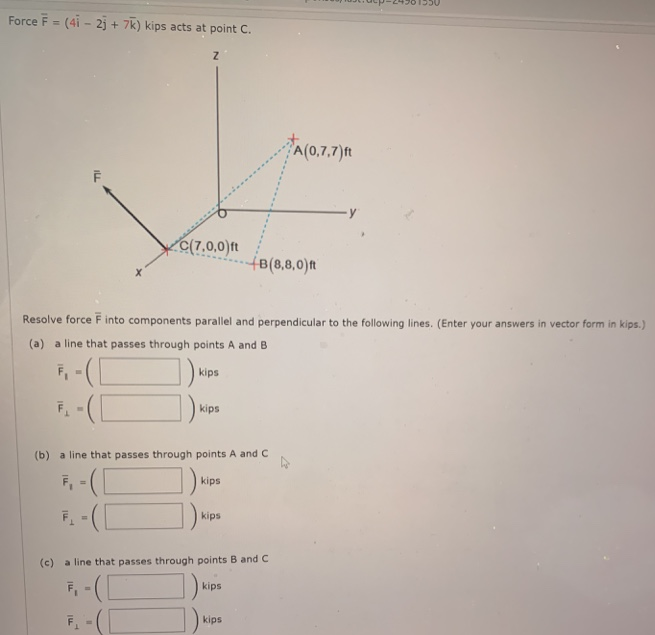 Force F- (4i - 2j + 7k) kips acts at point C.
A(0,7,7)ft
C(7.0,0)t
fB(8,8,0)n
Resolve force F into components parallel and perpendicular to the following lines. (Enter your answers in vector form in kips.)
(a) a line that passes through points A and B
kips
F -(
kips
(b) a line that passes through points A and C
F, - (L
kips
kips
(c) a line that passes through points B and C
F, -(|
kips
kips
