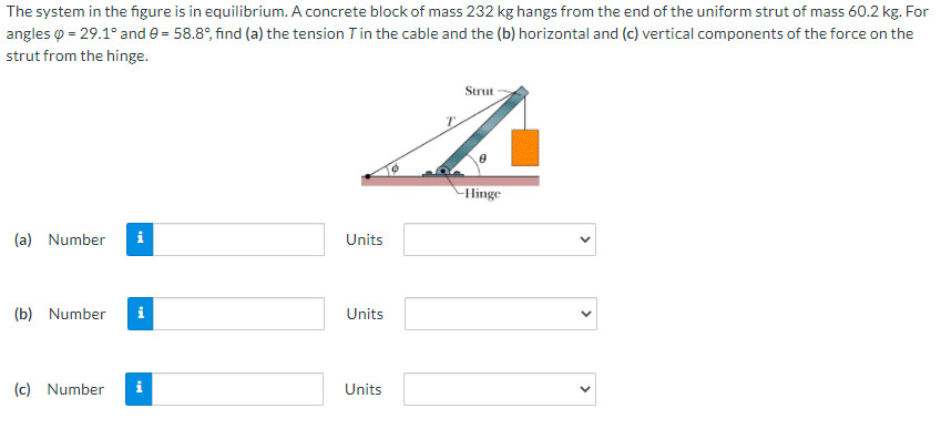 The system in the figure is in equilibrium. A concrete block of mass 232 kg hangs from the end of the uniform strut of mass 60.2 kg. For
angles o = 29.1° and e = 58.8°, find (a) the tension Tin the cable and the (b) horizontal and (c) vertical components of the force on the
strut from the hinge.
Strut
-Hinge
(a) Number
i
Units
(b) Number
i
Units
(c) Number
i
Units
>
>
>
