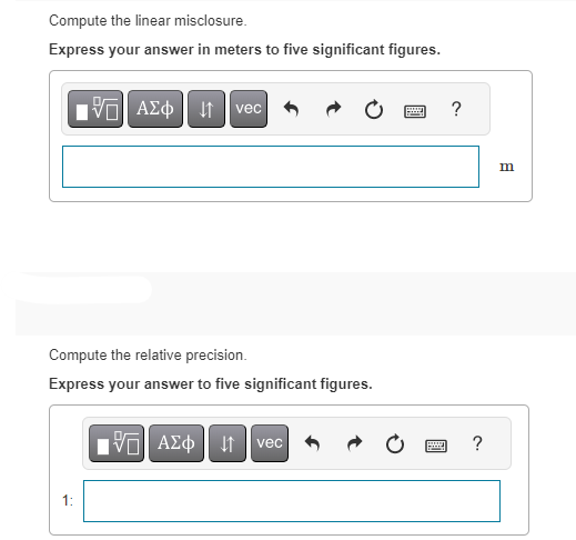 Compute the linear misclosure.
Express your answer in meters to five significant figures.
IVE| ΑΣΦ ↓↑ vec
Compute the relative precision.
Express your answer to five significant figures.
1:
IVE ΑΣΦ | |
vec
wwwww
?
www ?
Hey
m